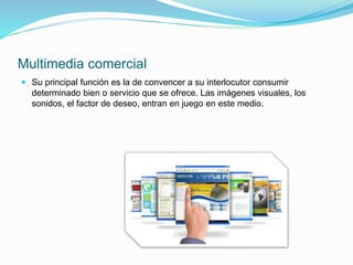 Multimedia comercial
 Su principal función es la de convencer a su interlocutor consumir
determinado bien o servicio que se ofrece. Las imágenes visuales, los
sonidos, el factor de deseo, entran en juego en este medio.
 