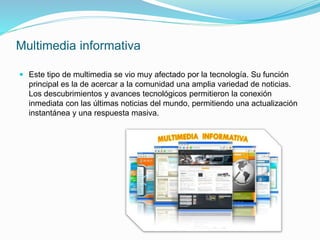 Multimedia informativa
 Este tipo de multimedia se vio muy afectado por la tecnología. Su función
principal es la de acercar a la comunidad una amplia variedad de noticias.
Los descubrimientos y avances tecnológicos permitieron la conexión
inmediata con las últimas noticias del mundo, permitiendo una actualización
instantánea y una respuesta masiva.
 