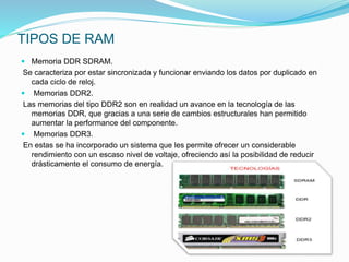 TIPOS DE RAM
 Memoria DDR SDRAM.
Se caracteriza por estar sincronizada y funcionar enviando los datos por duplicado en
cada ciclo de reloj.
 Memorias DDR2.
Las memorias del tipo DDR2 son en realidad un avance en la tecnología de las
memorias DDR, que gracias a una serie de cambios estructurales han permitido
aumentar la performance del componente.
 Memorias DDR3.
En estas se ha incorporado un sistema que les permite ofrecer un considerable
rendimiento con un escaso nivel de voltaje, ofreciendo así la posibilidad de reducir
drásticamente el consumo de energía.
 
