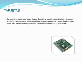 TARJETAS
 La tarjeta de expansión es un tipo de dispositivo con diversos circuitos integrados
(chips) y controladores, que insertada en su correspondiente ranura de expansión
sirve para expandir las capacidades de la computadora a la que se inserta.
 