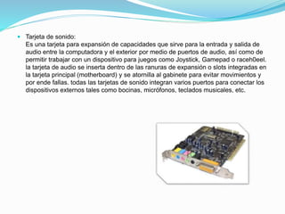  Tarjeta de sonido:
Es una tarjeta para expansión de capacidades que sirve para la entrada y salida de
audio entre la computadora y el exterior por medio de puertos de audio, así como de
permitir trabajar con un dispositivo para juegos como Joystick, Gamepad o raceh0eel.
la tarjeta de audio se inserta dentro de las ranuras de expansión o slots integradas en
la tarjeta principal (motherboard) y se atornilla al gabinete para evitar movimientos y
por ende fallas. todas las tarjetas de sonido integran varios puertos para conectar los
dispositivos externos tales como bocinas, micrófonos, teclados musicales, etc.
 