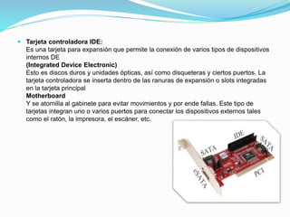  Tarjeta controladora IDE:
Es una tarjeta para expansión que permite la conexión de varios tipos de dispositivos
internos DE
(Integrated Device Electronic)
Esto es discos duros y unidades ópticas, así como disqueteras y ciertos puertos. La
tarjeta controladora se inserta dentro de las ranuras de expansión o slots integradas
en la tarjeta principal
Motherboard
Y se atornilla al gabinete para evitar movimientos y por ende fallas. Este tipo de
tarjetas integran uno o varios puertos para conectar los dispositivos externos tales
como el ratón, la impresora, el escáner, etc.
 