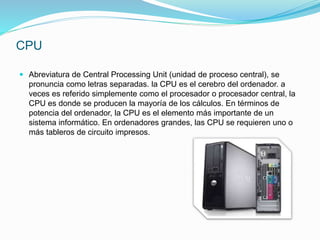 CPU
 Abreviatura de Central Processing Unit (unidad de proceso central), se
pronuncia como letras separadas. la CPU es el cerebro del ordenador. a
veces es referido simplemente como el procesador o procesador central, la
CPU es donde se producen la mayoría de los cálculos. En términos de
potencia del ordenador, la CPU es el elemento más importante de un
sistema informático. En ordenadores grandes, las CPU se requieren uno o
más tableros de circuito impresos.
 