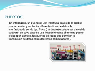 PUERTOS
En informática, un puerto es una interfaz a través de la cual se
pueden enviar y recibir los diferentes tipos de datos. la
interfaz/puede ser de tipo física (hardware) o puede ser a nivel de
software, en cuyo caso se usa frecuentemente el término puerto
lógico (por ejemplo, los puertos de redes que permiten la
transmisión de datos entre diferentes computadoras).
 