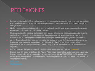    La corrección ortográfica del programa no es confiable puesto que hay que saber bien
    cual es el contexto de la utilidad de la palabra. Es muy necesario conocer las reglas
    ortográficas.
   No le veo mucho sentido ocultar una o varias diapositivas si se supone que tu quieres
    expresar la información completa. Eso creo.
   Una presentación bonita, pintoresca con tantos efectos de animación puede llegar a
    ser tediosa y molesta para el receptor, hay que ser muy selectivo de acuerdo al
    contexto en el diseño para que en verdad impacte el mensaje y guste la ponencia.
   Al configurar la página es muy importante tomar en cuenta las características de las
    impresoras para no tener problemas al imprimir. Si están registradas unas tres
    impresoras en la computadora a utilizar, hay que ser muy selectivo al momento de
    imprimir.
   Es importante al exponer con diapositivas llevar un apuntador laser. ¡Heeee!.
   Espero que en estas prácticas de Power Point haya aprendido y demostrado que hay
    interés y capacidad de aprender de manera autodida4408/10/2011 13:37:58444cta .
    La información que nos brindaron está muy comprensible para no tener problemas al
    abordar los temas.
   QFD.pptx
   Calidad.pptx
 