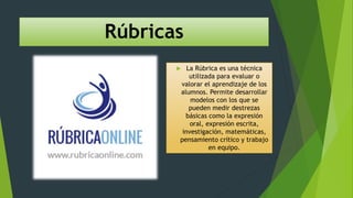Rúbricas
 La Rúbrica es una técnica
utilizada para evaluar o
valorar el aprendizaje de los
alumnos. Permite desarrollar
modelos con los que se
pueden medir destrezas
básicas como la expresión
oral, expresión escrita,
investigación, matemáticas,
pensamiento crítico y trabajo
en equipo.
 