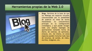 Herramientas propias de la Web 2.0
 Blogs. Partimos de la base de que
las Weblogs son espacios virtuales
caracterizados por la posibilidad
de publicar en línea de forma
instantánea. Su característica
principal es su configuración
cronológica, y que puede recoger
toda una amplia tipología de
aportaciones tomando forma de
diario, de noticias, de opiniones,
enlaces, etc. Así mismo, en estos
espacios pueden incluirse todo tipo
de recursos, de sonido, de vídeo,
escritos, imágenes, etc.
 