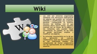 Wiki
 Las wiki son entornos organizados
mediante una estructura hipertextual
de páginas que pueden ser visitadas,
editadas y modificadas por cualquier
persona. Comparando el anterior
recurso, las weblog, con el que
tenemos ahora entre manos, aquellas
cuentan con un titular de la página y
los visitantes solo pueden dejar
comentarios. En cambio, en las wikis
se puede participar, ampliar y
modificar sus páginas.
 Su principal característica es la de ser
una aplicación de carácter
colaborativo, pues los documentos que
se van insertando pueden irse
completando de forma colaborativa
con las aportaciones de los diferentes
usuarios.
 