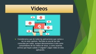 Vídeos
 Consideramos que de todas las aplicaciones que vamos a
ver en este capítulo, YouTube es una de las más
conocidas por todos, aunque desconocemos si solo como
consumidores de los vídeos de otros, o como usuarios
activos que hayan subido (“colgado”) algún video en esta
aplicación.
 