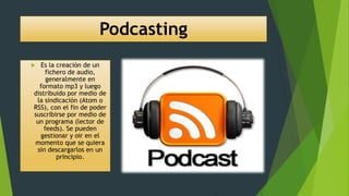 Podcasting
 Es la creación de un
fichero de audio,
generalmente en
formato mp3 y luego
distribuido por medio de
la sindicación (Atom o
RSS), con el fin de poder
suscribirse por medio de
un programa (lector de
feeds). Se pueden
gestionar y oir en el
momento que se quiera
sin descargarlos en un
principio.
 