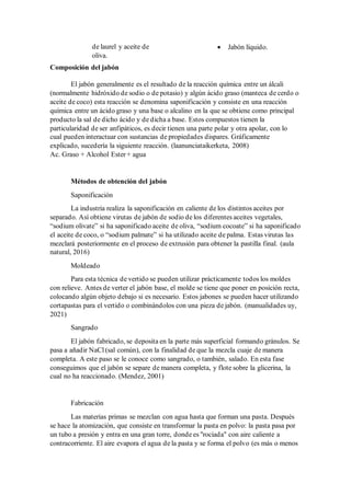de laurel y aceite de
oliva.
• Jabón líquido.
Composición del jabón
El jabón generalmente es el resultado de la reacción química entre un álcali
(normalmente hidróxido de sodio o de potasio) y algún ácido graso (manteca de cerdo o
aceite de coco) esta reacción se denomina saponificación y consiste en una reacción
química entre un ácido graso y una base o alcalino en la que se obtiene como principal
producto la sal de dicho ácido y de dicha a base. Estos compuestos tienen la
particularidad de ser anfipáticos, es decir tienen una parte polar y otra apolar, con lo
cual pueden interactuar con sustancias de propiedades dispares. Gráficamente
explicado, sucedería la siguiente reacción. (laanunciataikerketa, 2008)
Ac. Graso + Alcohol Ester + agua
Métodos de obtención del jabón
Saponificación
La industria realiza la saponificación en caliente de los distintos aceites por
separado. Así obtiene virutas de jabón de sodio de los diferentes aceites vegetales,
“sodium olivate” si ha saponificado aceite de oliva, “sodium cocoate” si ha saponificado
el aceite de coco, o “sodium palmate” si ha utilizado aceite de palma. Estas virutas las
mezclará posteriormente en el proceso de extrusión para obtener la pastilla final. (aula
natural, 2016)
Moldeado
Para esta técnica de vertido se pueden utilizar prácticamente todos los moldes
con relieve. Antes de verter el jabón base, el molde se tiene que poner en posición recta,
colocando algún objeto debajo si es necesario. Estos jabones se pueden hacer utilizando
cortapastas para el vertido o combinándolos con una pieza de jabón. (manualidades uy,
2021)
Sangrado
El jabón fabricado, se deposita en la parte más superficial formando gránulos. Se
pasa a añadir NaCl (sal común), con la finalidad de que la mezcla cuaje de manera
completa. A este paso se le conoce como sangrado, o también, salado. En esta fase
conseguimos que el jabón se separe de manera completa, y flote sobre la glicerina, la
cual no ha reaccionado. (Mendez, 2001)
Fabricación
Las materias primas se mezclan con agua hasta que forman una pasta. Después
se hace la atomización, que consiste en transformar la pasta en polvo: la pasta pasa por
un tubo a presión y entra en una gran torre, donde es "rociada" con aire caliente a
contracorriente. El aire evapora el agua de la pasta y se forma el polvo (es más o menos
 