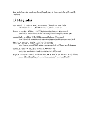 fino según la presión con la que ha salido del tubo y el diámetro de los orificios del
"rociador").
Bibliografía
aula natural. (15 de 02 de 2016). aula natural. Obtenido de https://aula-
natural.com/metodos-de-elaboracion-de-jabones-naturales/
laanunciataikerketa. (28 de 05 de 2008). laanunciataikerketa. Obtenido de
http://www.laanunciataikerketa.com/trabajos/manoslimpias/jabones.pdf
manualidades uy. (21 de 08 de 2021). manualidades uy. Obtenido de
https://manualidades.com.uy/como-hacer-jabones-moldeado-en-relieve.html
Mendez, A. (14 de 03 de 2001). qumica. Obtenido de
https://quimica.laguia2000.com/compuestos-quimicos/fabricacion-de-jabones
qumica.es. (23 de 07 de 2011). quimica.es. Obtenido de
https://www.quimica.es/enciclopedia/Jab%C3%B3n.html
Regla, I., Vázquez Vélez, E., Cuervo Amaya, D., & Ner, A. (01 de 05 de 2014). revista
unam. Obtenido de https://www.revista.unam.mx/vol.15/num5/art38/
 