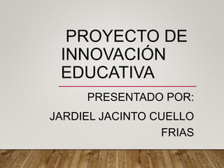 PROYECTO DE
INNOVACIÓN
EDUCATIVA
PRESENTADO POR:
JARDIEL JACINTO CUELLO
FRIAS
 
