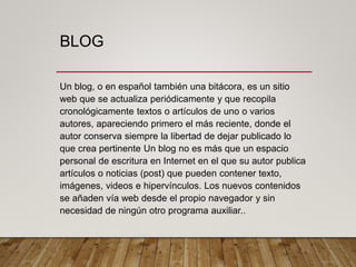 BLOG
Un blog, o en español también una bitácora, es un sitio
web que se actualiza periódicamente y que recopila
cronológicamente textos o artículos de uno o varios
autores, apareciendo primero el más reciente, donde el
autor conserva siempre la libertad de dejar publicado lo
que crea pertinente Un blog no es más que un espacio
personal de escritura en Internet en el que su autor publica
artículos o noticias (post) que pueden contener texto,
imágenes, videos e hipervínculos. Los nuevos contenidos
se añaden vía web desde el propio navegador y sin
necesidad de ningún otro programa auxiliar..
 