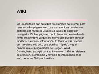WIKI
es un concepto que se utiliza en el ámbito de Internet para
nombrar a las páginas web cuyos contenidos pueden ser
editados por múltiples usuarios a través de cualquier
navegador. Dichas páginas, por lo tanto, se desarrollan de
forma colaborativa ya que los internautas pueden agregar,
modificar o eliminar información. El término wiki procede
del hawaiano wiki wiki, que significa “rápido”, y es el
nombre que el programador de Oregón, Ward
Cunningham, escogió para su invento en 1994: un sistema
de creación, intercambio y revisión de información en la
web, de forma fácil y automática.
 