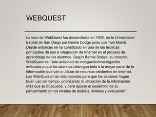 WEBQUEST
La idea de WebQuest fue desarrollada en 1995, en la Universidad
Estatal de San Diego por Bernie Dodge junto con T...