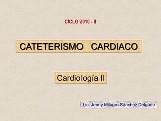 CICLO 2010 - II CATETERISMO   CARDIACO Cardiología II Lic. Jenny Milagro Sánchez Delgado 