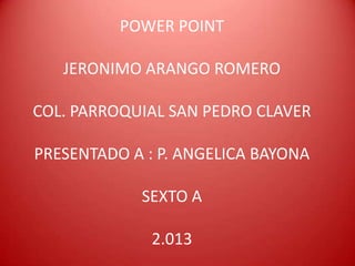 POWER POINT

   JERONIMO ARANGO ROMERO

COL. PARROQUIAL SAN PEDRO CLAVER

PRESENTADO A : P. ANGELICA BAYONA

            SEXTO A

              2.013
 