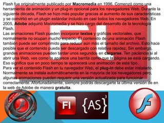 Flash fue originalmente publicado por Macromedia en 1996. Comenzó como una
herramienta de animación y un plug-in opcional para los navegadores Web. Durante la
siguiente década, Flash se hizo más popular gracias al aumento de sus características
y se convirtió en un plugin estándar incluido en casi todos los navegadores Web. En
2005, Adobe adquirió Macromedia y se hizo cargo del desarrollo de la tecnología
Flash.
Las animaciones Flash pueden incorporar textos y gráficos vectoriales, que
normalmente no ocupan mucho espacio. El contenido de una animación Flash
también puede ser comprimido para reducir aún más el tamaño del archivo. Esto hace
posible que el contenido pueda ser descargado con relativa rapidez. Sin embargo,
grandes animaciones pueden tardar unos segundos en cargarse. Ten paciencia si al
abrir una Web, ves como te aparece una barrita como que la página se está cargando.
Eso significa que en poco tiempo te aparecerá una animación de este tipo.
Para ver el contenido Flash en tu navegador Web, el plug-in debe estar instalado.
Normalmente se instala automáticamente en la mayoría de los navegadores pero,
algunas animaciones pueden requerir una versión actualizada para funcionar
correctamente. Afortunadamente, siempre podrás descargarte la última versión de en
la web de Adobe de manera gratuita.
 