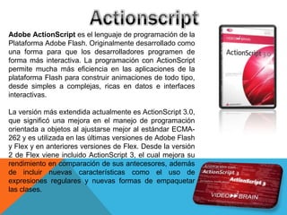 Adobe ActionScript es el lenguaje de programación de la
Plataforma Adobe Flash. Originalmente desarrollado como
una forma para que los desarrolladores programen de
forma más interactiva. La programación con ActionScript
permite mucha más eficiencia en las aplicaciones de la
plataforma Flash para construir animaciones de todo tipo,
desde simples a complejas, ricas en datos e interfaces
interactivas.

La versión más extendida actualmente es ActionScript 3.0,
que significó una mejora en el manejo de programación
orientada a objetos al ajustarse mejor al estándar ECMA-
262 y es utilizada en las últimas versiones de Adobe Flash
y Flex y en anteriores versiones de Flex. Desde la versión
2 de Flex viene incluido ActionScript 3, el cual mejora su
rendimiento en comparación de sus antecesores, además
de incluir nuevas características como el uso de
expresiones regulares y nuevas formas de empaquetar
las clases.
 