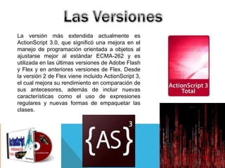 La versión más extendida actualmente es
ActionScript 3.0, que significó una mejora en el
manejo de programación orientada a objetos al
ajustarse mejor al estándar ECMA-262 y es
utilizada en las últimas versiones de Adobe Flash
y Flex y en anteriores versiones de Flex. Desde
la versión 2 de Flex viene incluido ActionScript 3,
el cual mejora su rendimiento en comparación de
sus antecesores, además de incluir nuevas
características como el uso de expresiones
regulares y nuevas formas de empaquetar las
clases.
 