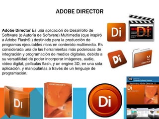 ADOBE DIRECTOR

Adobe Director Es una aplicación de Desarrollo de
Software (o Autoría de Software) Multimedia (que inspiró
a Adobe Flash® ) destinado para la producción de
programas ejecutables ricos en contenido multimedia. Es
considerada una de las herramientas más poderosas de
integración y programación de medios digitales, debido a
su versatilidad de poder incorporar imágenes, audio,
vídeo digital, películas flash, y un engine 3D, en una sola
aplicación, y manipularlas a través de un lenguaje de
programación.
 