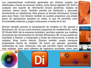 Las presentaciones multimedia generadas por Director pueden ser
distribuidas a través de diversos medios, como discos digitales CD, DVD o
cualquier otro soporte de información binaria pendrives, tarjetas de
memoria, discos duros. También permite ser distribuido y ejecutado
directamente en plataformas Web gracias al formato Shockwave (creado
para esos fines). Con Director también es posible programar una amplia
gama de aplicaciones basadas en redes, lo que ha permitido crear
innumerables sistemas y juegos multiusuario a través de la red.

Director también permite la manipulación de modelos en 3D, gracias a
Shockwave 3D. Es así como diversos programas de modelamiento, como
3D Studio MAX (de la empresa Autodesk), permiten exportar sus modelos
(incluyendo las animaciones) en formato Shockwave 3D, el que puede ser
importado a Director, y manipulado a través de instrucciones. A través de
variados Xtras (como Havok), Director también puede manipular
propiedades físicas de modelos 3D (como por ejemplo, gravedad,
coeficientes de roce, restitución, etc) que permiten lograr simulaciones
más realistas, tanto para software de ingeniería avanzada, como para
juegos.
 