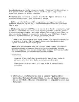 Constructor: crea contenidos educativos digitales y funciona en Windows y Linux, en
local o en un servidor. Tiene 53 modelos de actividades, desde juegos hasta
aplicaciones y permite la inclusión de applets
Cuadernia: es la herramienta de creación de contenidos digitales educativos de la
Consejería de Educación y Ciencia de Castilla-La Mancha.
• EdiLimes: el editor de libros de LIM, un agradable entorno para la creación de
materiales educativos digitales que se complementa con un visualizador y un fichero
XML, el libro.
• EXe Learning : es el editor XHTML para la creación de contenidos para elearning. Fácil
de utilizar y bastante flexible para exportar, importar y reutilizar contenidos, permite
crear curso digitales completos; aquí puede verse un ejemplo de un curso creado con
esta herramienta. Se puede empaquetar los contenidos como SCORM para después
llevarlos a la plataforma con la que trabajes, por ejemplo, Moodle .
• Lams es una herramienta de autor para la creación de actividades colaborativas.
En un entorno de autor, el profesor puede diseñar secuencias de contenidos
digitales educativos dirigidas al gran grupo.
Malted: es la herramienta de autor más completa para la creación de contenidos
educativos digitales para idiomas. Cuenta con numerosas plantillas sobre las
fácilmente se pueden crear recursos para practicar las cuatro destrezas y un editor
que permite compilar unidades didácticas digitales completas.
Característica
Desarrollo de una versión de línea de comandos (exe_do) para facilitar la
publicación y mantenimiento de los contenidos mediante scripts
Nuevo formato de exportación a XLIFF para facilitar la traducción de los
contenidos.
8. eXelearnig, como herramientas para la creación y publicación de
contenidos. Definición. Características. Importancia. Describir cada una
de sus actividades. Resaltas otras acciones que se puede hacer en esta
herramient
 