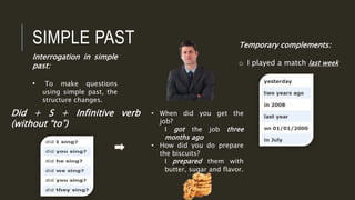 SIMPLE PAST
Interrogation in simple
past:
• To make questions
using simple past, the
structure changes.
Did + S + Infinitive verb
(without “to”)
Temporary complements:
o I played a match last week
• When did you get the
job?
I got the job three
months ago
• How did you do prepare
the biscuits?
I prepared them with
butter, sugar and flavor.
 