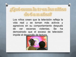 Los niños creen que la televisión refleja la
vida real y se tornan más activos y
agresivos en su comportamiento después
de ver escenas violentas. Se ha
demostrado que el exceso de televisión
impide el desarrollo de lectura.
 