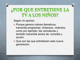 Según mi opinión:
O Porque genera colores llamativos,
transmite programas: chistosos, violentos,
como por ejemplo: las caricaturas y
también transmite series de: comedia y
acción.
O Que son las que entretienen esta nueva
generación.
 