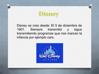 Disney se creo desde: El 5 de diciembre de
1901. Siempre transmitió y sigue
transmitiendo programas que nos marcan la
infancia por ejemplo cars.
 
