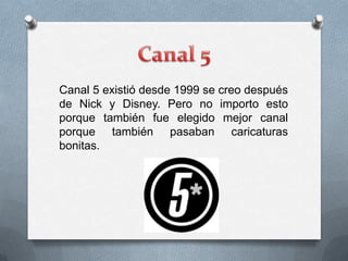 Canal 5 existió desde 1999 se creo después
de Nick y Disney. Pero no importo esto
porque también fue elegido mejor canal
porque también pasaban caricaturas
bonitas.
 