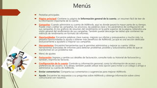Menús
 Pestañas principales
 Página principal: Contiene su página de Información general de la cuenta, un resumen fácil de leer de
la información importante de la cuenta.
 Campañas: Cuando administre su cuenta de AdWords, aquí es donde pasará la mayor parte de su tiempo.
Puede crear y editar las campañas, los anuncios, las palabras clave y los parámetros de configuración de
sus campañas. En los gráficos de resumen del rendimiento en la parte superior de la página, obtendrá una
visión general del rendimiento de sus campañas. También puede descargar las tablas que contienen las
métricas de rendimiento en formato de informes.
 Oportunidades: Encuentre palabras clave nuevas, mejores sus ofertas y presupuestos y mucho más. La
pestaña Oportunidades lo ayuda a obtener más beneficios de AdWords, ya que es una sección dedicada
exclusivamente a ayudarlo a mejorar sus campañas.
 Herramientas: Encuentre herramientas que le permiten administrar y mejorar su cuenta. Utilice
herramientas avanzadas de informes para detectar problemas posibles y solucionarlos antes de que se
transformen en un problema real.
 Menú de ajustes
 Facturación: Ingrese y cambie sus detalles de facturación, consulte todo su historial de facturación y,
también, imprima las facturas.
 Configuración de la cuenta: Controle su información personal, como la información de acceso y sus
preferencias de usuario. Si lo desea, también puede utilizar esta opción para invitar a un colega o amigo a
administrar su cuenta de AdWords.
 Enviar comentarios: Comparta sus comentarios o sugerencias para mejorar AdWords.
 Ayuda: Encuentre las respuestas a su preguntas sobre AdWords y obtenga información sobre cómo
comunicarse con nosotros.
 