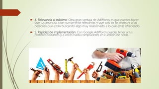  4. Relevancia al máximo: Otra gran ventaja de AdWords es que puedes hacer
que tus anuncios sean sumamente relevantes y que solo se les muestre a las
personas que están buscando algo muy relacionado a lo que estas ofreciendo.
 5. Rapidez de implementación: Con Google AdWords puedes tener a tus
primeros visitantes y a veces hasta compradores en cuestión de horas.
 