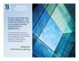 ÉTICAY GESTIÓN DEL
CONOCIMIENTO. UN
CORPUSTEÓRICO EN
LA PLANIFICACIÓN
ESTRATÉGICA
GERENCIAL.
SEMINARIO
AVANZADO TESIS
DOCTORAL II
Proyecto deTesis Doctoral
enmarcado dentro de la Línea
de Investigación: Pensamiento
y Desarrollo Gerencial.
Programa: Pensamiento
Gerencial Emergente
Integrante:
KarlaTorres 13.508.234
 