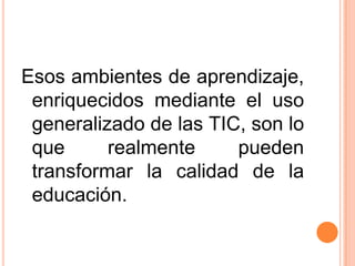 Esos ambientes de aprendizaje, enriquecidos mediante el uso generalizado de las TIC, son lo que realmente pueden transformar la calidad de la educación.  