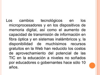 Los cambios tecnológicos en los microprocesadores y en los dispositivos de memoria digital, así como el aumento de capacidad de transmisión de información en fibra óptica y en sistemas inalámbricos y, la disponibilidad de muchísimos recursos gratuitos en la Web han reducido los costos de aprovechamiento del potencial de las TIC en la educación a niveles no soñados por educadores o gobernantes hace sólo 10 años. 