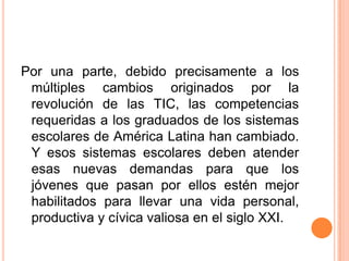 Por una parte, debido precisamente a los múltiples cambios originados por la revolución de las TIC, las competencias requeridas a los graduados de los sistemas escolares de América Latina han cambiado. Y esos sistemas escolares deben atender esas nuevas demandas para que los jóvenes que pasan por ellos estén mejor habilitados para llevar una vida personal, productiva y cívica valiosa en el siglo XXI.
