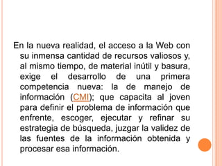 En la nueva realidad, el acceso a la Web con su inmensa cantidad de recursos valiosos y, al mismo tiempo, de material inútil y basura, exige el desarrollo de una primera competencia nueva: la de manejo de información (CMI); que capacita al joven para definir el problema de información que enfrente, escoger, ejecutar y refinar su estrategia de búsqueda, juzgar la validez de las fuentes de la información obtenida y procesar esa información.