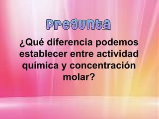 ¿Qué diferencia podemos
    establecer entre actividad
     química y concentración
             molar?
.
 