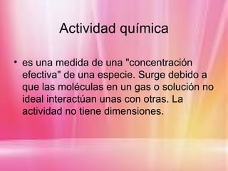 Actividad química

• es una medida de una "concentración
  efectiva" de una especie. Surge debido a
  que las moléculas en un gas o solución no
  ideal interactúan unas con otras. La
  actividad no tiene dimensiones.
 