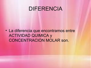 DIFERENCIA


• La diferencia que encontramos entre
  ACTIVIDAD QUIMICA y
  CONCENTRACION MOLAR son.
 