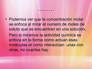 ………
• Podemos ver que la concentración molar
  se enfoca al mirar el numero de moles de
  soluto que se encuentran en una solución,
  Pero si miramos la actividad química se
  enfoca en la forma como actúan esas
  moléculas el como interactúan unas con
  otras, no cuantas hay.
 