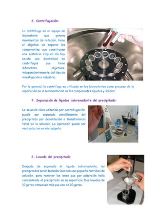 6. Centrifugación:
La centrífuga es un equipo de
laboratorio que genera
movimientos de rotación, tiene
el objetivo de separar los
componentes que constituyen
una sustancia. Hoy en día hay
existe una diversidad de
centrifugas que tiene
diferentes objetivos,
independientemente del tipo de
investigación o industria.
Por lo general, la centrifuga es utilizada en los laboratorios como proceso de la
separación de la sedimentación de los componentes líquidos y sólidos
7. Separación de líquidos sobrenadante del precipitado:
La solución clara obtenida por centrifugación,
puede ser separada sencillamente del
precipitado por decantación o transferencia
total de la solución. La operación puede ser
realizada con un micropipeta
8. Lavado del precipitado:
Después de separado el líquido sobrenadante, los
precipitados serán humedecidos con una pequeña cantidad de
solución, para remover los iones que por adsorción halla
concentrado el precipitado en su superficie. Dos lavados de
10 gotas, remueven más que uno de 20 gotas.
 