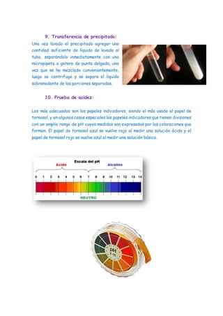 9. Transferencia de precipitado:
Una vez lavado el precipitado agregar una
cantidad suficiente de líquido de lavado al
tubo, separándolo inmediatamente con una
micropipeta o gotero de punta delgada, una
vez que se ha mezclado convenientemente,
luego se centrifuga y se separa el líquido
sobrenadante de las porciones separadas.
10. Prueba de acidez:
Los más adecuados son los papeles indicadores, siendo el más usado el papel de
tornasol, y en algunos casos especiales los papeles indicadores que tienen divisiones
con un amplio rango de pH cuyas medidas son expresadas por las coloraciones que
forman. El papel de tornasol azul se vuelve rojo al medir una solución ácida y el
papel de tornasol rojo se vuelve azul al medir una solución básica.
 