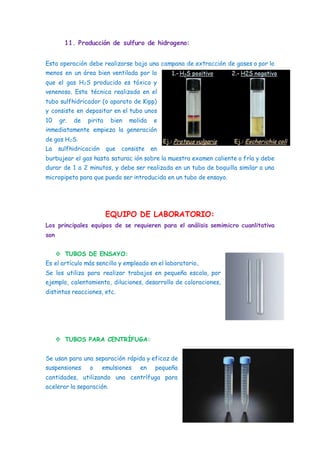 11. Producción de sulfuro de hidrogeno:
Esta operación debe realizarse bajo una campana de extracción de gases o por lo
menos en un área bien ventilada por lo
que el gas H2S producido es tóxico y
venenoso. Esta técnica realizada en el
tubo sulfhidricador (o aparato de Kipp)
y consiste en depositar en el tubo unos
10 gr. de pirita bien molida e
inmediatamente empieza la generación
de gas H2S.
La sulfhidricación que consiste en
burbujear el gas hasta saturac ión sobre la muestra examen caliente o fría y debe
durar de 1 a 2 minutos, y debe ser realizada en un tubo de boquilla similar a una
micropipeta para que pueda ser introducida en un tubo de ensayo.
EQUIPO DE LABORATORIO:
Los principales equipos de se requieren para el análisis semimicro cuanlitativa
son
 TUBOS DE ENSAYO:
Es el artículo más sencillo y empleado en el laboratorio..
Se los utiliza para realizar trabajos en pequeña escala, por
ejemplo, calentamiento, diluciones, desarrollo de coloraciones,
distintas reacciones, etc.
 TUBOS PARA CENTRÍFUGA:
Se usan para una separación rápida y eficaz de
suspensiones o emulsiones en pequeña
cantidades, utilizando una centrífuga para
acelerar la separación.
 