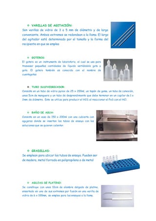  VARILLAS DE AGITACIÓN:
Son varillas de vidrio de 3 a 5 mm de diámetro y de largo
conveniente. Ambos extremos se redondean a la llama. El largo
del agitador está determinado por el tamaño y la forma del
recipiente en que se emplea
 GOTEROS:
El gotero es un instrumento de laboratorio, el cual se usa para
trasvasar pequeñas cantidades de líquido vertiéndolo gota a
gota. El gotero también es conocido con el nombre de
cuentagotas
 TUBO SULFHIDRICADOR:
Consiste en un tubo de vidrio pyrex de 25 x 200ml, un tapón de goma, un tubo de conexión,
unos 5cm de manguera y un tubo de desprendimiento que debe terminar en un capilar de 1 o
2mm de diámetro. Este se utiliza para producir el H2S al reaccionar el FeS con el HCl.
 BAÑO DE AGUA:
Consiste en un vaso de 150 o 200ml con una cubierta con
agujeros donde se insertan los tubos de ensayo con las
soluciones que se quieren calentar.
 GRADILLAS:
Se emplean para ubicar los tubos de ensayo. Pueden ser
de madera, metal forrado en polipropileno o de metal
 AGUJAS DE PLATINO:
Se construye con unos 10cm de alambre delgado de platino,
ensartado en uno de sus extremos por fusión en una varilla de
vidrio de 6 x 100mm, se emplea para los ensayos a la llama.
 