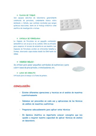  PLACAS DE TOQUE:
Son equipos sencillos de laboratorio generalmente
construida de porcelana, comúnmente blanco vidrio
moldeado o tallada, que contiene cavidades que surgen
químicas reacciones, tanto en el trabajo didáctico como
analítica de investigación o incluso.
 CAPSULA DE PORCELANA:
La Capsula de Porcelana es un pequeño contenedor
semiesférico con un pico en su costado. Este es utilizado
para evaporar el exceso de solvente en una muestra. Las
Capsulas de Porcelana existen en diferentes tamaños y
formas, abarcando capacidades desde los 10ml hasta los
100ml.
 VIDRIO RELOJ:
Se utilizan para pesar pequeñas cantidades de sustancias o para
cubrir vasos de precipitados, cristalizadores, etc.
 LUNA DE COBALTO:
Utilizado para el ensayo a la llama de potasio.
CONCLUSIÓN:
- Existen diferentes operaciones y tecnicas en el analisis de muestras
cuantitativamente
- Debemos ser precavidos en cada uso y aplicaciones de las técnicas
de análisis de muestras cualitativas
- Prepararse adecuadamente para aplicar estas técnicas
- En Quimica Analitica es importante conocer conceptos que nos
ayuden a mejorar nuestra capacidad de aplicar técnicas de analisis
en laboratorio
 