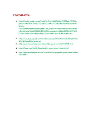 LINKOGRAFÍA:
https://books.google.com.pe/books?id=5xjctvSHSJIC&pg=PA14&lpg=PA14&dq=
OPERACIONES+Y+TECNICAS+EN+EL+ANALISIS+DE+SEMIMICRO&source=bl
&ots=e-
J8SuXfDt&sig=tgPk3Xwv9ukitjBz4j1T88_cQBU&hl=es&sa=X&ved=0ahUKEwixkp
HGktjKAhVLwiYKHe27CG4Q6AEILDAD#v=onepage&q=OPERACIONES%20Y%20
TECNICAS%20EN%20EL%20ANALISIS%20DE%20SEMIMICRO&f=false
http://www.fbqf.unt.edu.ar/instituto/quimicaanalitica/Analitica%20I/pdf/Clase
%201%20para%20internet.pdf
http://www.buenastareas.com/ensayos/Ensayo-a-La-Gota/1159575.html
https://prezi.com/phqldqt7jwwl/analisis-cuantitativo-y-cualitativo/
http://pendientedemigracion.ucm.es/info/diciex/programas/quimica/html/utilima
terial.html
 